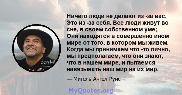 Ничего люди не делают из -за вас. Это из -за себя. Все люди живут во сне, в своем собственном уме; Они находятся в совершенно ином мире от того, в котором мы живем. Когда мы принимаем что -то лично, мы предполагаем, что 