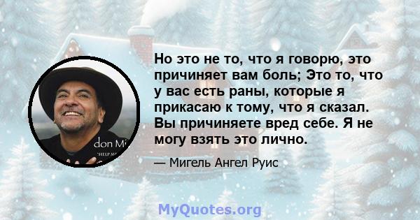 Но это не то, что я говорю, это причиняет вам боль; Это то, что у вас есть раны, которые я прикасаю к тому, что я сказал. Вы причиняете вред себе. Я не могу взять это лично.