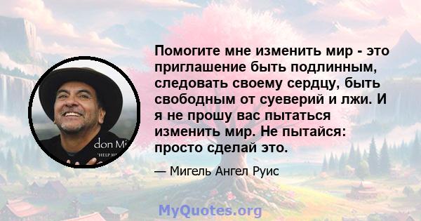 Помогите мне изменить мир - это приглашение быть подлинным, следовать своему сердцу, быть свободным от суеверий и лжи. И я не прошу вас пытаться изменить мир. Не пытайся: просто сделай это.