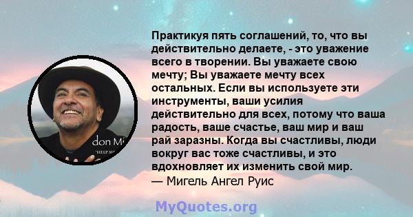 Практикуя пять соглашений, то, что вы действительно делаете, - это уважение всего в творении. Вы уважаете свою мечту; Вы уважаете мечту всех остальных. Если вы используете эти инструменты, ваши усилия действительно для