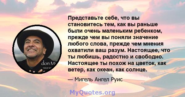 Представьте себе, что вы становитесь тем, как вы раньше были очень маленьким ребенком, прежде чем вы поняли значение любого слова, прежде чем мнения охватили ваш разум. Настоящее, что ты любишь, радостно и свободно.