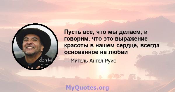 Пусть все, что мы делаем, и говорим, что это выражение красоты в нашем сердце, всегда основанное на любви