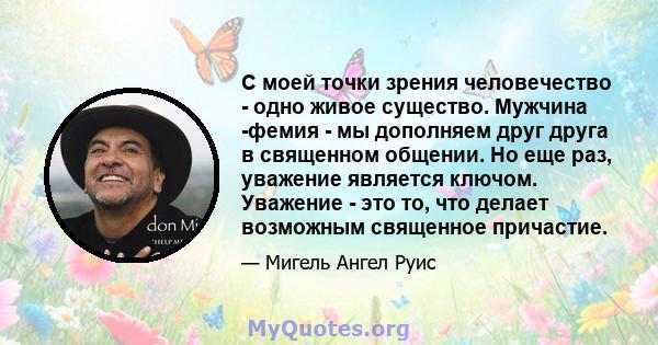 С моей точки зрения человечество - одно живое существо. Мужчина -фемия - мы дополняем друг друга в священном общении. Но еще раз, уважение является ключом. Уважение - это то, что делает возможным священное причастие.