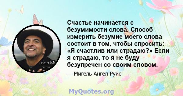 Счастье начинается с безумимости слова. Способ измерить безумие моего слова состоит в том, чтобы спросить: «Я счастлив или страдаю?» Если я страдаю, то я не буду безупречен со своим словом.