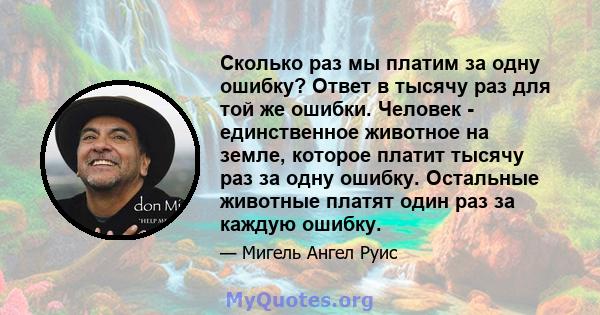 Сколько раз мы платим за одну ошибку? Ответ в тысячу раз для той же ошибки. Человек - единственное животное на земле, которое платит тысячу раз за одну ошибку. Остальные животные платят один раз за каждую ошибку.