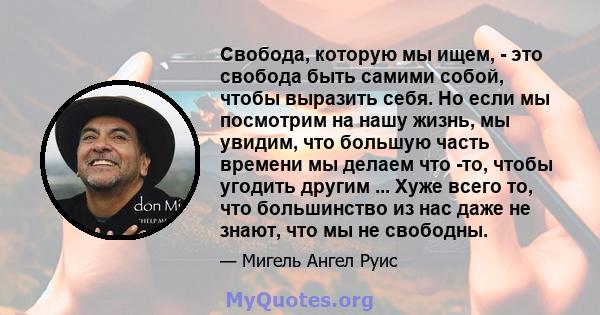 Свобода, которую мы ищем, - это свобода быть самими собой, чтобы выразить себя. Но если мы посмотрим на нашу жизнь, мы увидим, что большую часть времени мы делаем что -то, чтобы угодить другим ... Хуже всего то, что