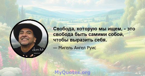 Свобода, которую мы ищем, - это свобода быть самими собой, чтобы выразить себя.