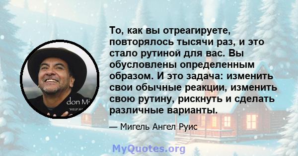 То, как вы отреагируете, повторялось тысячи раз, и это стало рутиной для вас. Вы обусловлены определенным образом. И это задача: изменить свои обычные реакции, изменить свою рутину, рискнуть и сделать различные варианты.