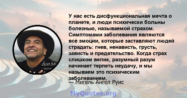 У нас есть дисфункциональная мечта о планете, и люди психически больны болезнью, называемой страхом. Симптомами заболевания являются все эмоции, которые заставляют людей страдать: гнев, ненависть, грусть, зависть и