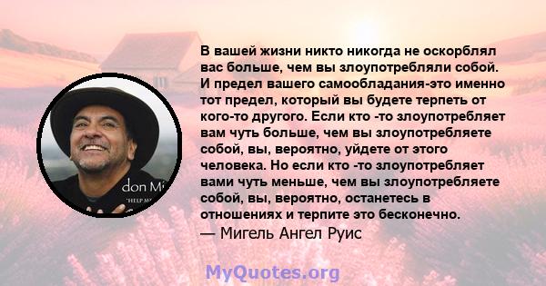 В вашей жизни никто никогда не оскорблял вас больше, чем вы злоупотребляли собой. И предел вашего самообладания-это именно тот предел, который вы будете терпеть от кого-то другого. Если кто -то злоупотребляет вам чуть