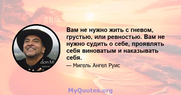 Вам не нужно жить с гневом, грустью, или ревностью. Вам не нужно судить о себе, проявлять себя виноватым и наказывать себя.