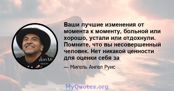 Ваши лучшие изменения от момента к моменту, больной или хорошо, устали или отдохнули. Помните, что вы несовершенный человек. Нет никакой ценности для оценки себя за