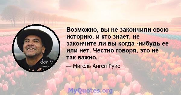 Возможно, вы не закончили свою историю, и кто знает, не закончите ли вы когда -нибудь ее или нет. Честно говоря, это не так важно.