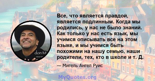 Все, что является правдой, является подлинным. Когда мы родились, у нас не было знаний. Как только у нас есть язык, мы учимся описывать все на этом языке, и мы учимся быть похожими на нашу семью, наши родители, тех, кто 