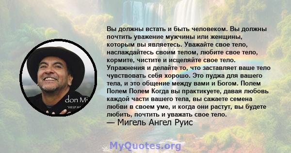 Вы должны встать и быть человеком. Вы должны почтить уважение мужчины или женщины, которым вы являетесь. Уважайте свое тело, наслаждайтесь своим телом, любите свое тело, кормите, чистите и исцеляйте свое тело.