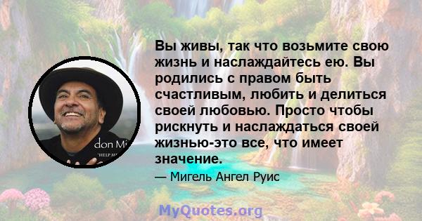 Вы живы, так что возьмите свою жизнь и наслаждайтесь ею. Вы родились с правом быть счастливым, любить и делиться своей любовью. Просто чтобы рискнуть и наслаждаться своей жизнью-это все, что имеет значение.