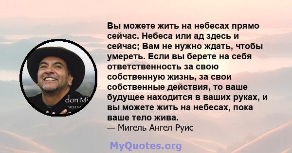 Вы можете жить на небесах прямо сейчас. Небеса или ад здесь и сейчас; Вам не нужно ждать, чтобы умереть. Если вы берете на себя ответственность за свою собственную жизнь, за свои собственные действия, то ваше будущее