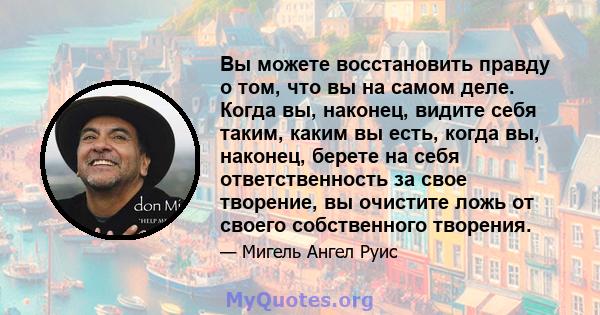 Вы можете восстановить правду о том, что вы на самом деле. Когда вы, наконец, видите себя таким, каким вы есть, когда вы, наконец, берете на себя ответственность за свое творение, вы очистите ложь от своего собственного 