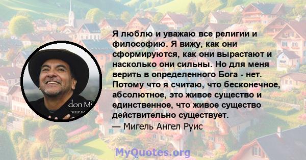 Я люблю и уважаю все религии и философию. Я вижу, как они сформируются, как они вырастают и насколько они сильны. Но для меня верить в определенного Бога - нет. Потому что я считаю, что бесконечное, абсолютное, это