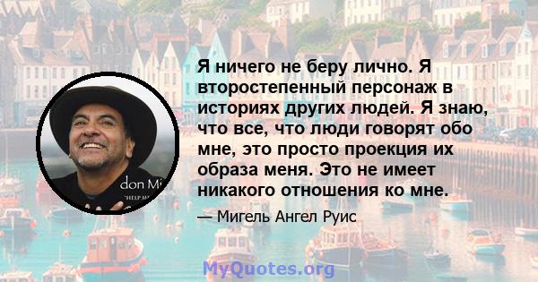 Я ничего не беру лично. Я второстепенный персонаж в историях других людей. Я знаю, что все, что люди говорят обо мне, это просто проекция их образа меня. Это не имеет никакого отношения ко мне.