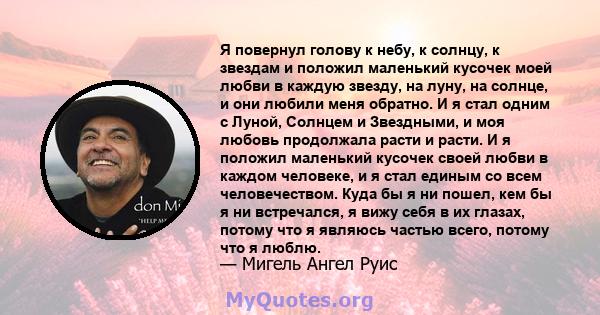 Я повернул голову к небу, к солнцу, к звездам и положил маленький кусочек моей любви в каждую звезду, на луну, на солнце, и они любили меня обратно. И я стал одним с Луной, Солнцем и Звездными, и моя любовь продолжала