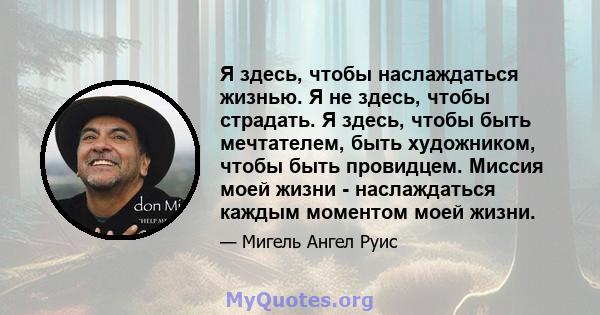 Я здесь, чтобы наслаждаться жизнью. Я не здесь, чтобы страдать. Я здесь, чтобы быть мечтателем, быть художником, чтобы быть провидцем. Миссия моей жизни - наслаждаться каждым моментом моей жизни.