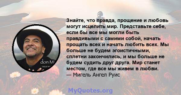 Знайте, что правда, прощение и любовь могут исцелить мир. Представьте себе, если бы все мы могли быть правдивыми с самими собой, начать прощать всех и начать любить всех. Мы больше не будем эгоистичными, сплетни