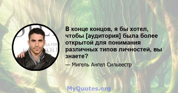 В конце концов, я бы хотел, чтобы [аудитория] была более открытой для понимания различных типов личностей, вы знаете?