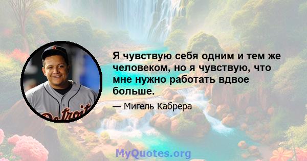 Я чувствую себя одним и тем же человеком, но я чувствую, что мне нужно работать вдвое больше.