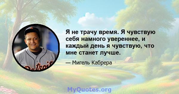 Я не трачу время. Я чувствую себя намного увереннее, и каждый день я чувствую, что мне станет лучше.