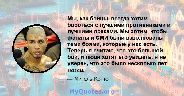 Мы, как бойцы, всегда хотим бороться с лучшими противниками и лучшими драками. Мы хотим, чтобы фанаты и СМИ были взволнованы теми боями, которые у нас есть. Теперь я считаю, что это большой бой, и люди хотят его