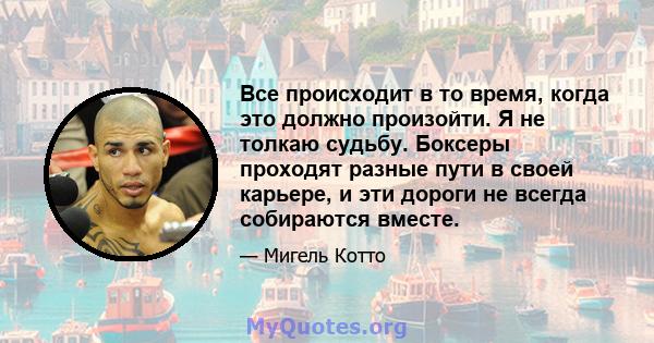 Все происходит в то время, когда это должно произойти. Я не толкаю судьбу. Боксеры проходят разные пути в своей карьере, и эти дороги не всегда собираются вместе.