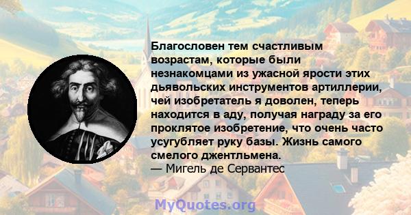 Благословен тем счастливым возрастам, которые были незнакомцами из ужасной ярости этих дьявольских инструментов артиллерии, чей изобретатель я доволен, теперь находится в аду, получая награду за его проклятое