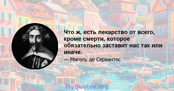 Что ж, есть лекарство от всего, кроме смерти, которое обязательно заставит нас так или иначе.