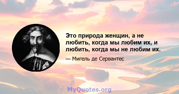 Это природа женщин, а не любить, когда мы любим их, и любить, когда мы не любим их.