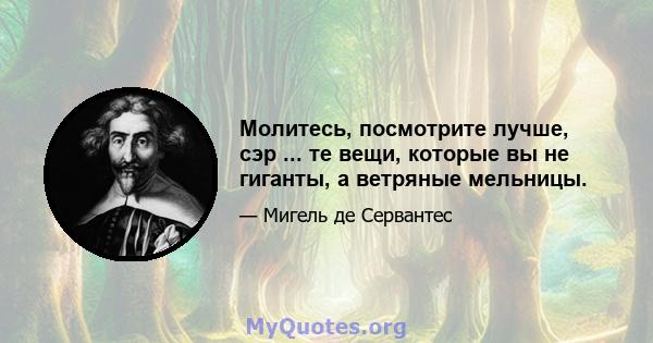 Молитесь, посмотрите лучше, сэр ... те вещи, которые вы не гиганты, а ветряные мельницы.