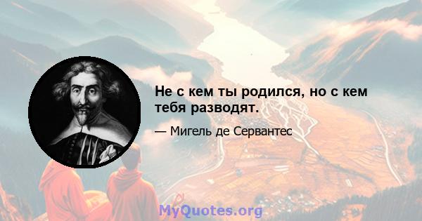 Не с кем ты родился, но с кем тебя разводят.