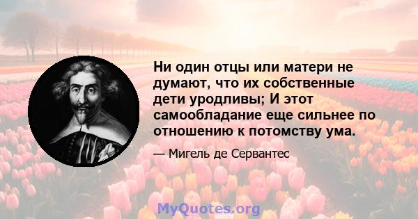 Ни один отцы или матери не думают, что их собственные дети уродливы; И этот самообладание еще сильнее по отношению к потомству ума.