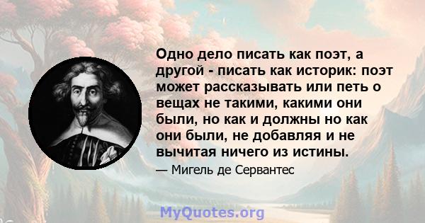 Одно дело писать как поэт, а другой - писать как историк: поэт может рассказывать или петь о вещах не такими, какими они были, но как и должны но как они были, не добавляя и не вычитая ничего из истины.