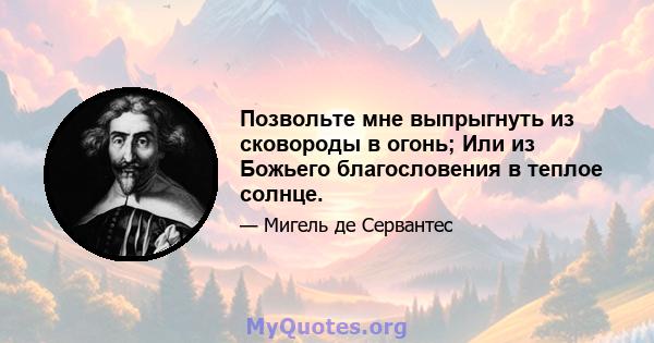 Позвольте мне выпрыгнуть из сковороды в огонь; Или из Божьего благословения в теплое солнце.