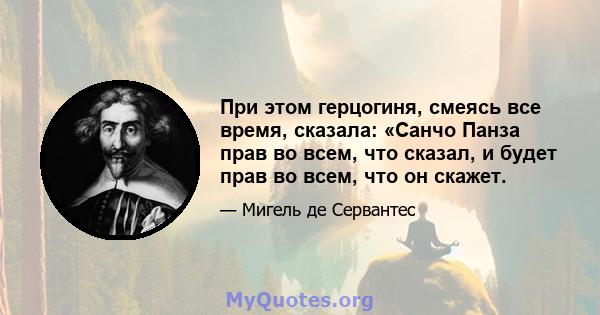 При этом герцогиня, смеясь все время, сказала: «Санчо Панза прав во всем, что сказал, и будет прав во всем, что он скажет.