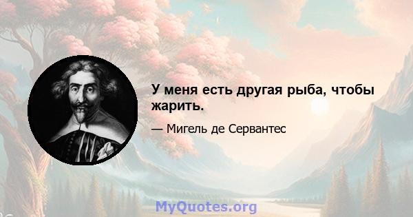 У меня есть другая рыба, чтобы жарить.