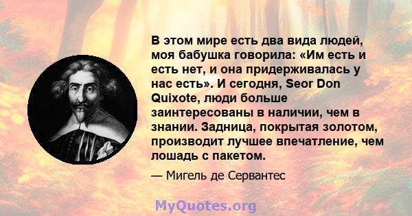 В этом мире есть два вида людей, моя бабушка говорила: «Им есть и есть нет, и она придерживалась у нас есть». И сегодня, Seor Don Quixote, люди больше заинтересованы в наличии, чем в знании. Задница, покрытая золотом,