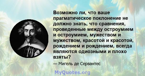 Возможно ли, что ваше прагматическое поклонение не должно знать, что сравнения, проведенные между остроумием и остроумием, мужеством и мужеством, красотой и красотой, рождением и рождением, всегда являются одиозными и