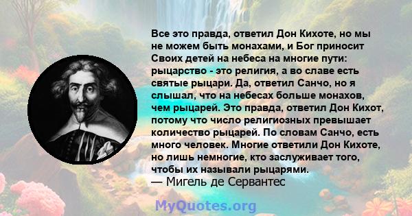 Все это правда, ответил Дон Кихоте, но мы не можем быть монахами, и Бог приносит Своих детей на небеса на многие пути: рыцарство - это религия, а во славе есть святые рыцари. Да, ответил Санчо, но я слышал, что на