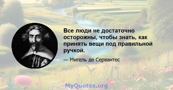 Все люди не достаточно осторожны, чтобы знать, как принять вещи под правильной ручкой.