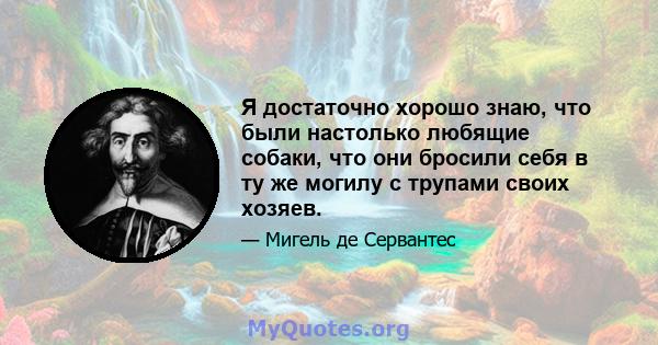 Я достаточно хорошо знаю, что были настолько любящие собаки, что они бросили себя в ту же могилу с трупами своих хозяев.