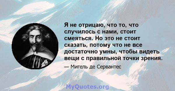 Я не отрицаю, что то, что случилось с нами, стоит смеяться. Но это не стоит сказать, потому что не все достаточно умны, чтобы видеть вещи с правильной точки зрения.