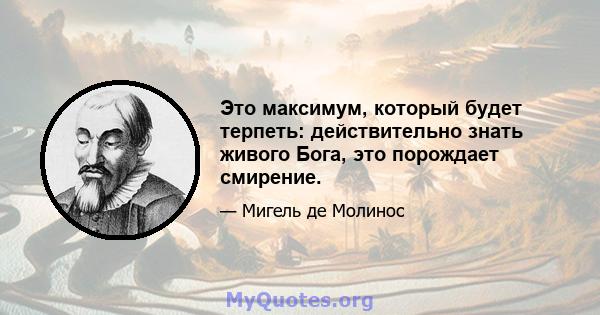 Это максимум, который будет терпеть: действительно знать живого Бога, это порождает смирение.