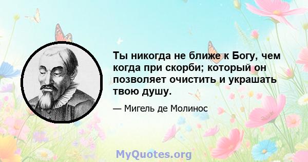 Ты никогда не ближе к Богу, чем когда при скорби; который он позволяет очистить и украшать твою душу.